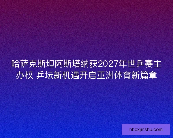 哈萨克斯坦阿斯塔纳获2027年世乒赛主办权 乒坛新机遇开启亚洲体育新篇章