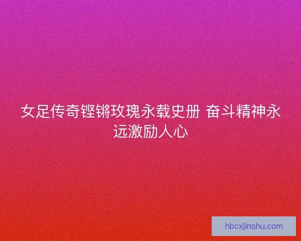 女足传奇铿锵玫瑰永载史册 奋斗精神永远激励人心