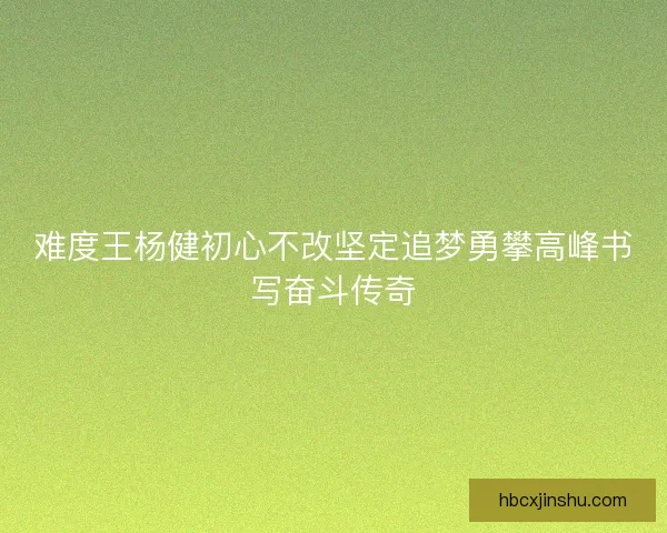 难度王杨健初心不改坚定追梦勇攀高峰书写奋斗传奇 难度王杨健初心不改坚定追梦勇攀高峰书写奋斗传奇