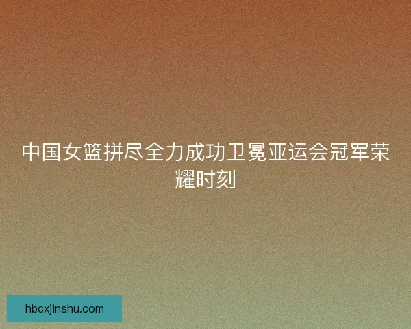 中国女篮拼尽全力成功卫冕亚运会冠军荣耀时刻 中国女篮拼尽全力成功卫冕亚运会冠军荣耀时刻