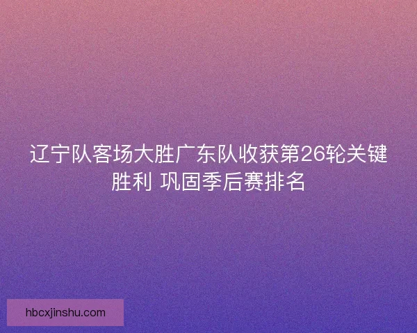 辽宁队客场大胜广东队收获第26轮关键胜利 巩固季后赛排名