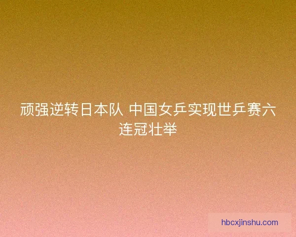 顽强逆转日本队 中国女乒实现世乒赛六连冠壮举