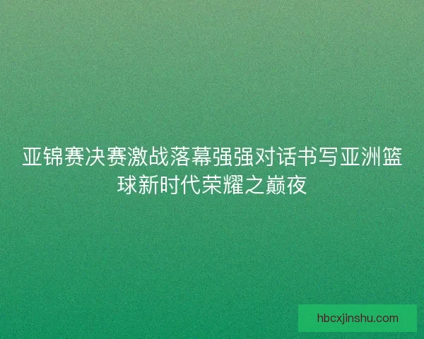 亚锦赛决赛激战落幕强强对话书写亚洲篮球新时代荣耀之巅夜
