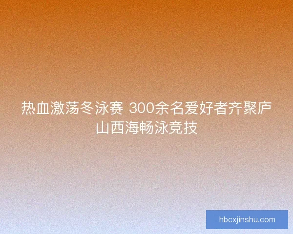 热血激荡冬泳赛 300余名爱好者齐聚庐山西海畅泳竞技
