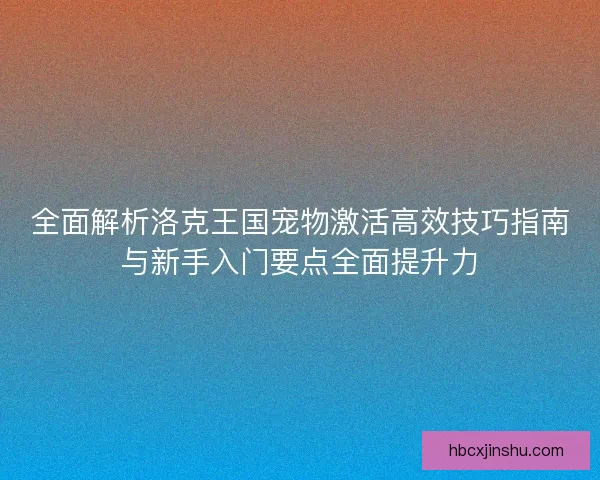 全面解析洛克王国宠物激活高效技巧指南与新手入门要点全面提升力 全面解析洛克王国宠物激活高效技巧指南与新手入门要点全面提升力