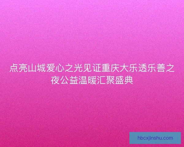 点亮山城爱心之光见证重庆大乐透乐善之夜公益温暖汇聚盛典 点亮山城爱心之光见证重庆大乐透乐善之夜公益温暖汇聚盛典