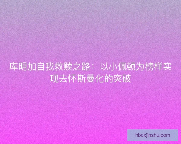 库明加自我救赎之路：以小佩顿为榜样实现去怀斯曼化的突破