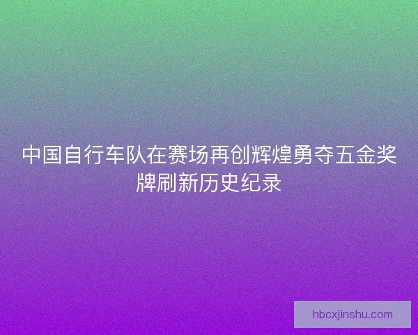 中国自行车队在赛场再创辉煌勇夺五金奖牌刷新历史纪录 中国自行车队在赛场再创辉煌勇夺五金奖牌刷新历史纪录