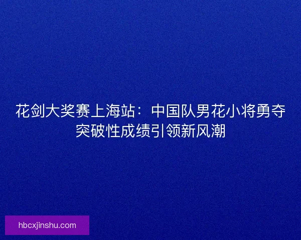 花剑大奖赛上海站:中国队男花小将勇夺突破性成绩引领新风潮 花剑大奖赛上海站:中国队男花小将勇夺突破性成绩引领新风潮