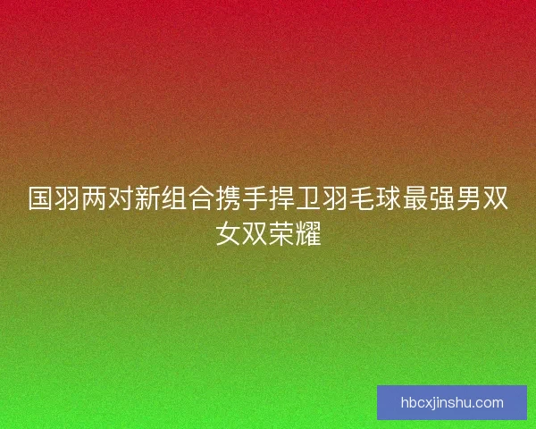 国羽两对新组合携手捍卫羽毛球最强男双女双荣耀 国羽两对新组合携手捍卫羽毛球最强男双女双荣耀